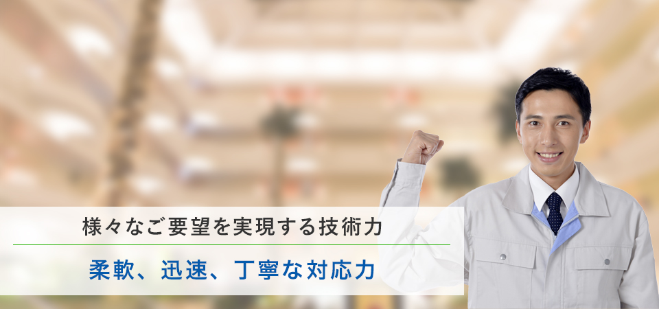 様々なご要望を実現する技術力 柔軟、迅速、丁寧な対応力